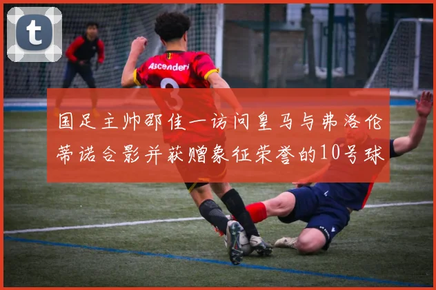 国足主帅邵佳一访问皇马与弗洛伦蒂诺合影并获赠象征荣誉的10号球衣