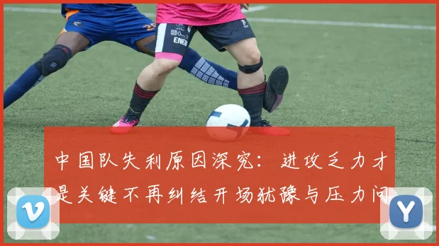 中国队失利原因深究：进攻乏力才是关键不再纠结开场犹豫与压力问题