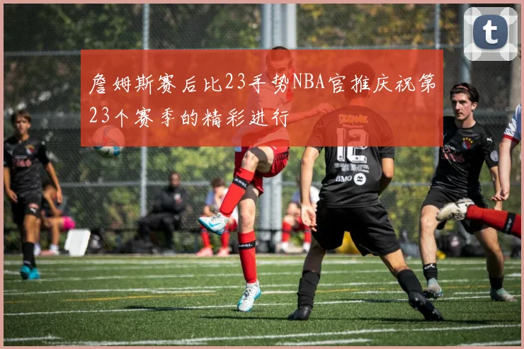 詹姆斯赛后比23手势NBA官推庆祝第23个赛季的精彩进行