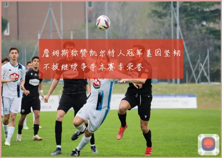 詹姆斯称赞凯尔特人冠军基因坚韧不拔继续争夺本赛季荣誉