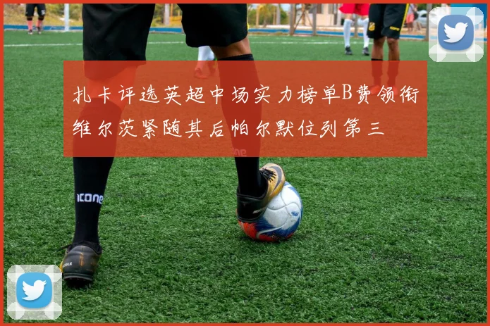 扎卡评选英超中场实力榜单B费领衔维尔茨紧随其后帕尔默位列第三