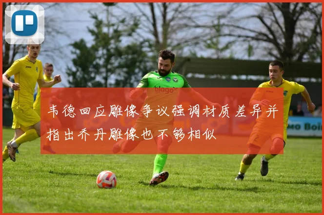 韦德回应雕像争议强调材质差异并指出乔丹雕像也不够相似