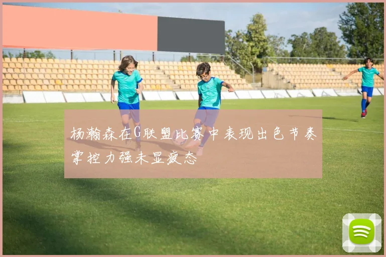 杨瀚森在G联盟比赛中表现出色节奏掌控力强未显疲态