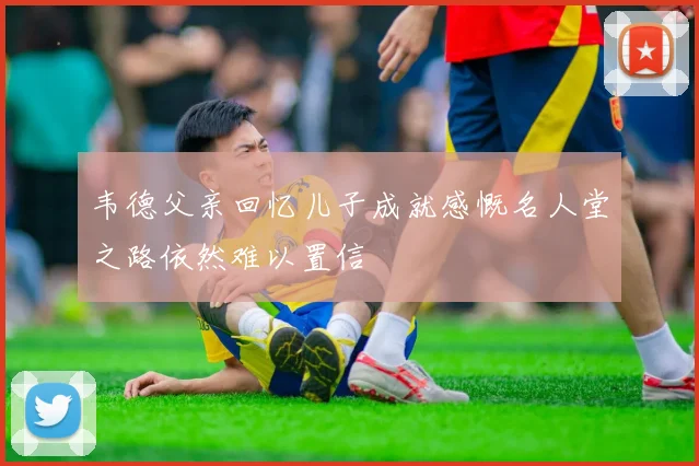 韦德父亲回忆儿子成就感慨名人堂之路依然难以置信