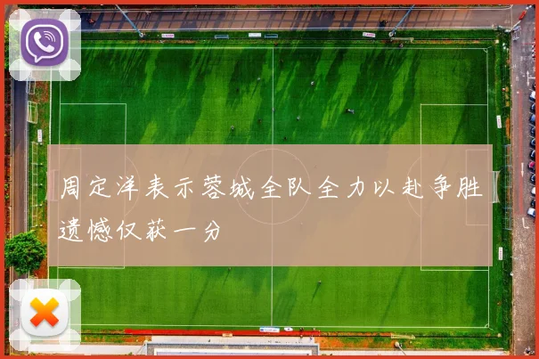 周定洋表示蓉城全队全力以赴争胜遗憾仅获一分