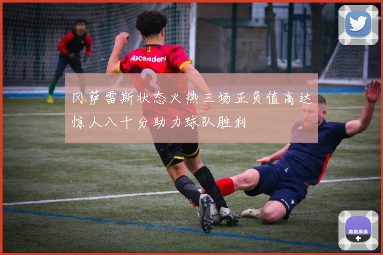 冈萨雷斯状态火热三场正负值高达惊人八十分助力球队胜利