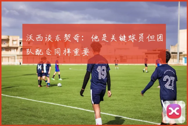 沃西谈东契奇：他是关键球员但团队配合同样重要