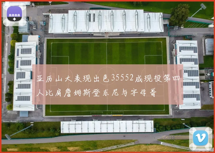 亚历山大表现出色35552成现役第四人比肩詹姆斯登东尼与字母哥