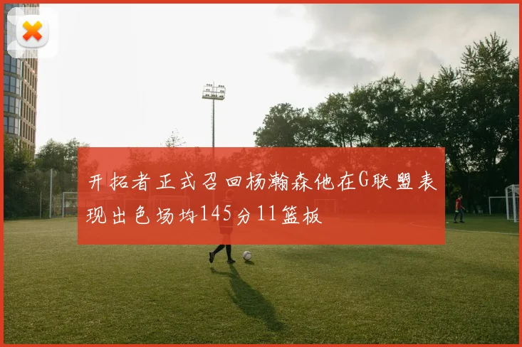 开拓者正式召回杨瀚森他在G联盟表现出色场均145分11篮板