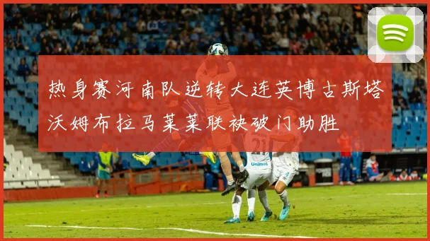热身赛河南队逆转大连英博古斯塔沃姆布拉马莱莱联袂破门助胜