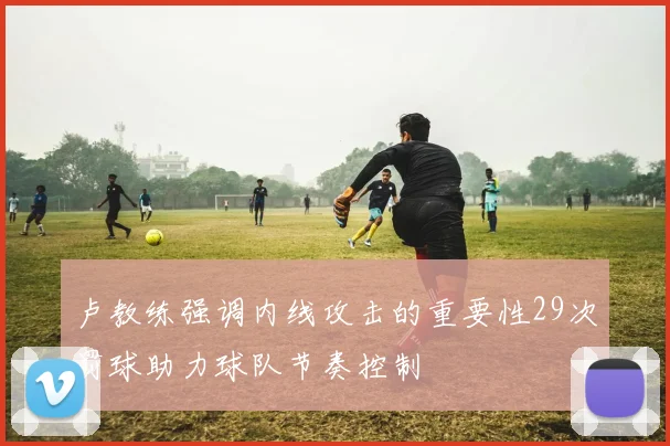卢教练强调内线攻击的重要性29次罚球助力球队节奏控制
