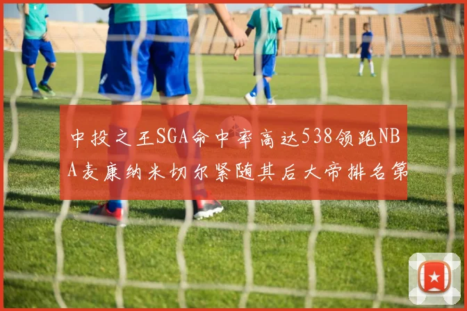 中投之王SGA命中率高达538领跑NBA麦康纳米切尔紧随其后大帝排名第七