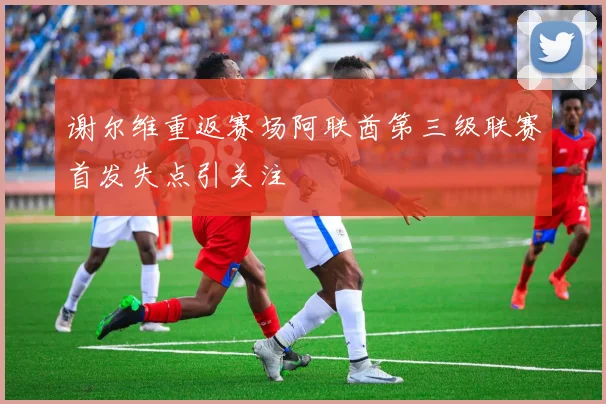 谢尔维重返赛场阿联酋第三级联赛首发失点引关注