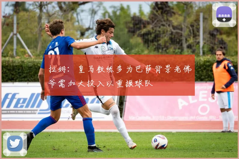 拉姆：皇马教练多为巴萨背景老佛爷需加大投入以重振球队
