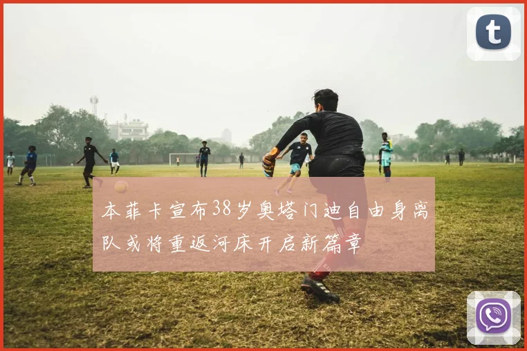 本菲卡宣布38岁奥塔门迪自由身离队或将重返河床开启新篇章